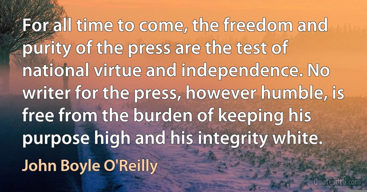 For all time to come, the freedom and purity of the press are the test of national virtue and independence. No writer for the press, however humble, is free from the burden of keeping his purpose high and his integrity white. (John Boyle O'Reilly)