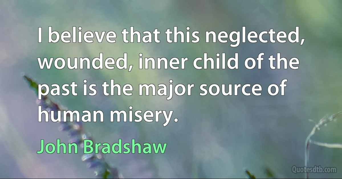 I believe that this neglected, wounded, inner child of the past is the major source of human misery. (John Bradshaw)