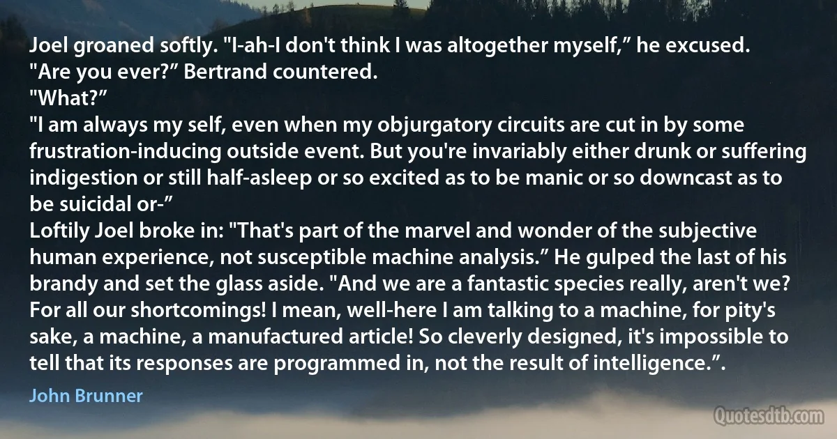 Joel groaned softly. "I-ah-I don't think I was altogether myself,” he excused.
"Are you ever?” Bertrand countered.
"What?”
"I am always my self, even when my objurgatory circuits are cut in by some frustration-inducing outside event. But you're invariably either drunk or suffering indigestion or still half-asleep or so excited as to be manic or so downcast as to be suicidal or-”
Loftily Joel broke in: "That's part of the marvel and wonder of the subjective human experience, not susceptible machine analysis.” He gulped the last of his brandy and set the glass aside. "And we are a fantastic species really, aren't we? For all our shortcomings! I mean, well-here I am talking to a machine, for pity's sake, a machine, a manufactured article! So cleverly designed, it's impossible to tell that its responses are programmed in, not the result of intelligence.”. (John Brunner)