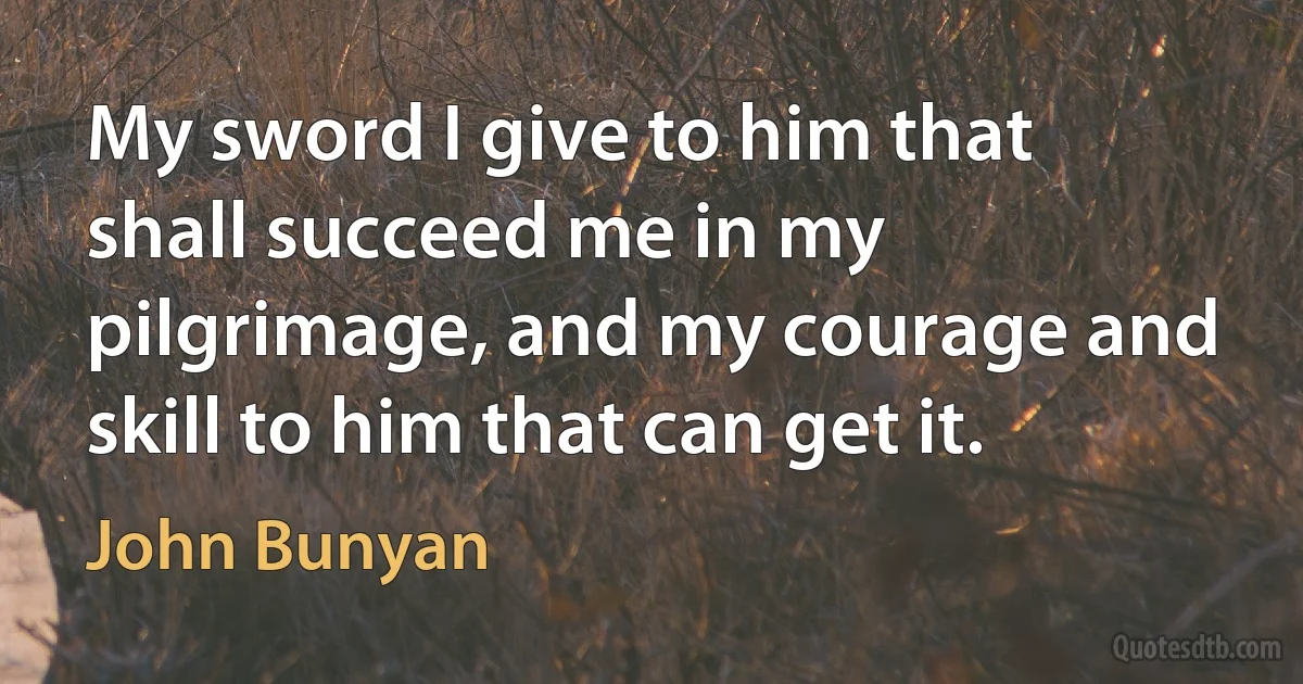 My sword I give to him that shall succeed me in my pilgrimage, and my courage and skill to him that can get it. (John Bunyan)