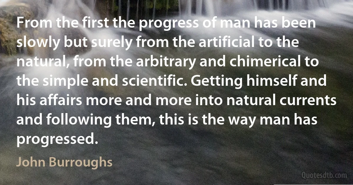 From the first the progress of man has been slowly but surely from the artificial to the natural, from the arbitrary and chimerical to the simple and scientific. Getting himself and his affairs more and more into natural currents and following them, this is the way man has progressed. (John Burroughs)