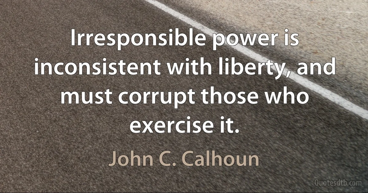 Irresponsible power is inconsistent with liberty, and must corrupt those who exercise it. (John C. Calhoun)