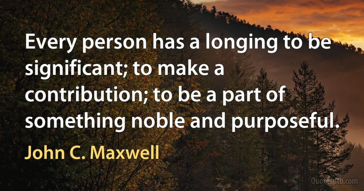 Every person has a longing to be significant; to make a contribution; to be a part of something noble and purposeful. (John C. Maxwell)