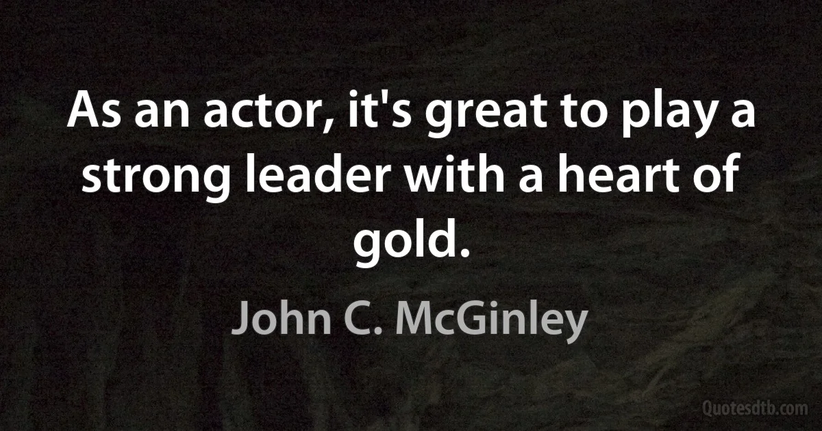 As an actor, it's great to play a strong leader with a heart of gold. (John C. McGinley)