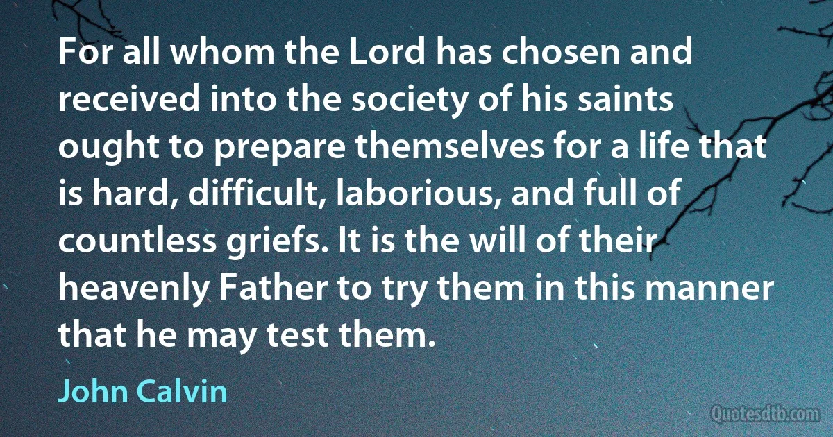 For all whom the Lord has chosen and received into the society of his saints ought to prepare themselves for a life that is hard, difficult, laborious, and full of countless griefs. It is the will of their heavenly Father to try them in this manner that he may test them. (John Calvin)