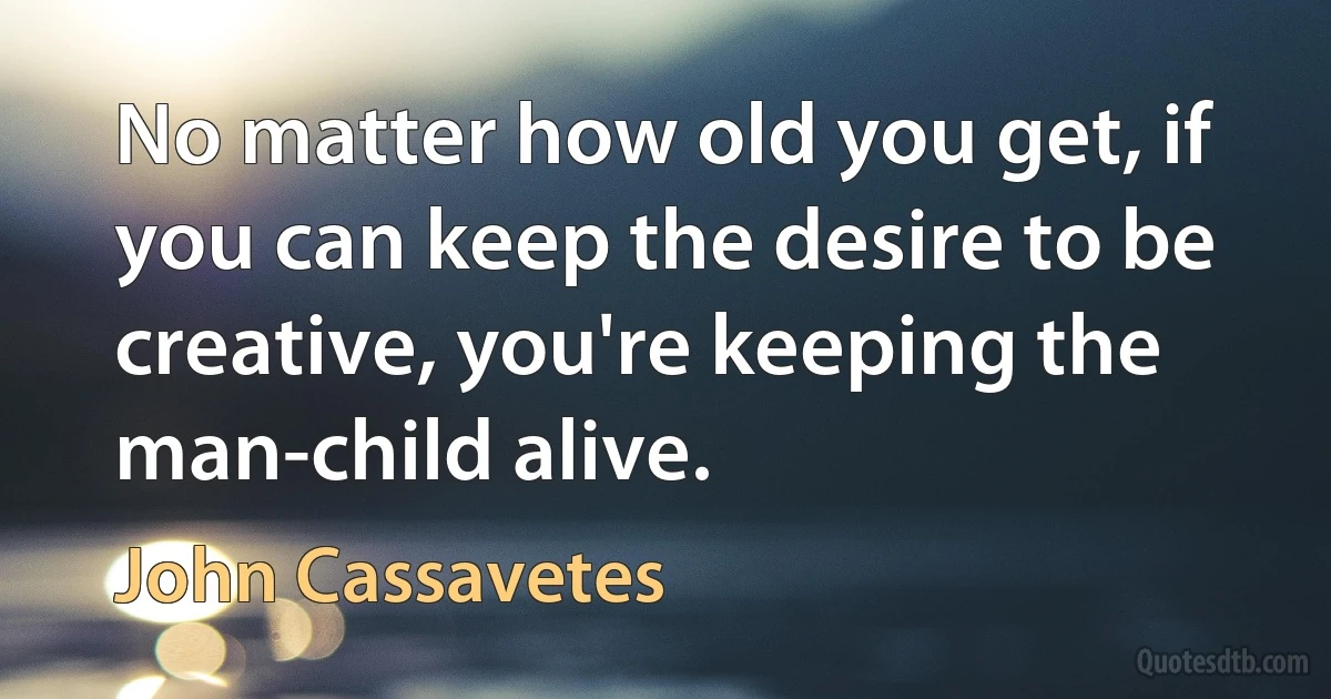 No matter how old you get, if you can keep the desire to be creative, you're keeping the man-child alive. (John Cassavetes)