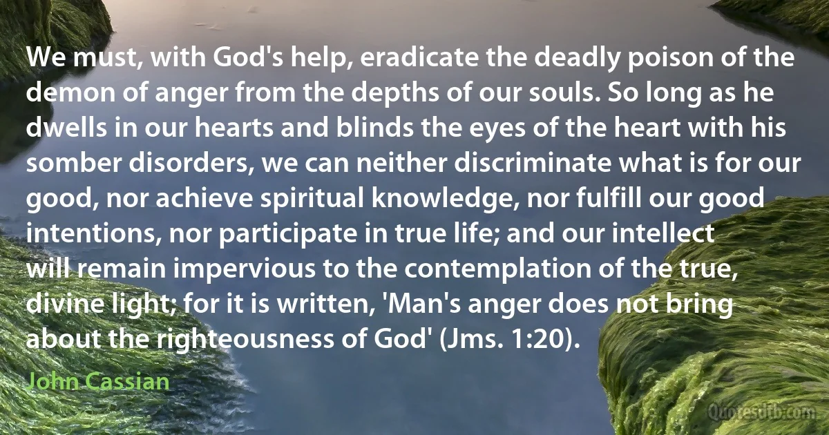 We must, with God's help, eradicate the deadly poison of the demon of anger from the depths of our souls. So long as he dwells in our hearts and blinds the eyes of the heart with his somber disorders, we can neither discriminate what is for our good, nor achieve spiritual knowledge, nor fulfill our good intentions, nor participate in true life; and our intellect will remain impervious to the contemplation of the true, divine light; for it is written, 'Man's anger does not bring about the righteousness of God' (Jms. 1:20). (John Cassian)