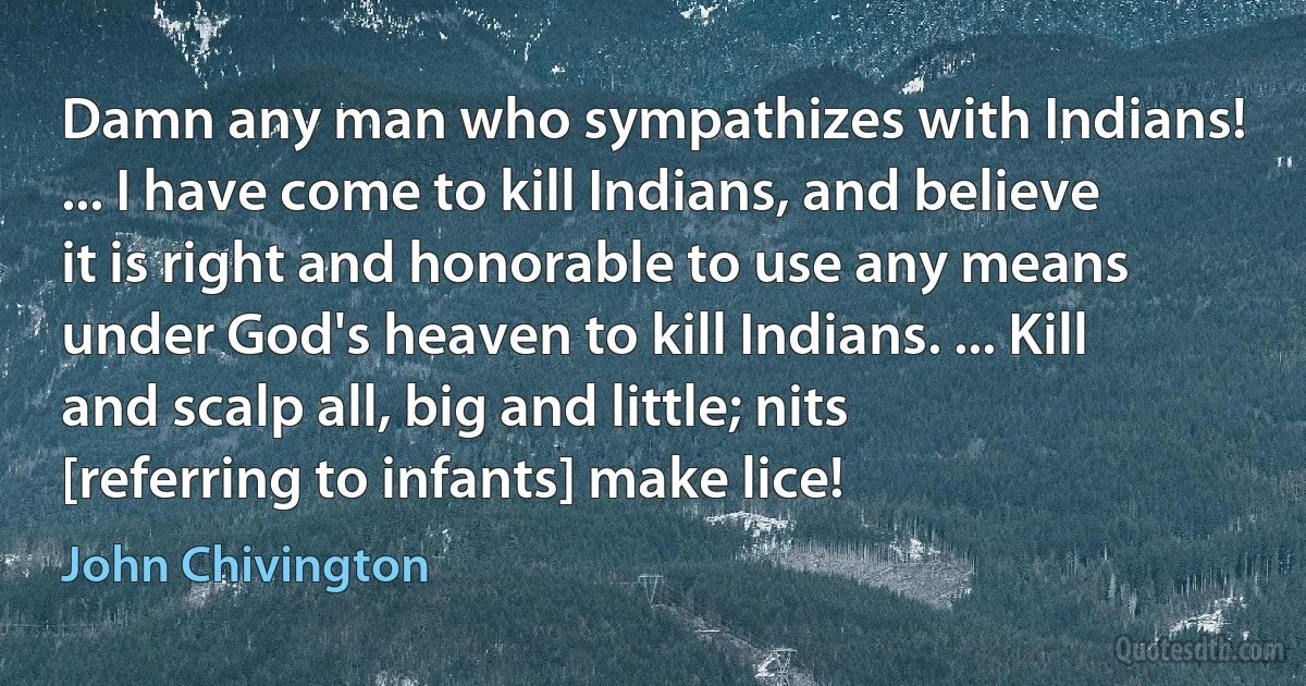 Damn any man who sympathizes with Indians! ... I have come to kill Indians, and believe it is right and honorable to use any means under God's heaven to kill Indians. ... Kill and scalp all, big and little; nits [referring to infants] make lice! (John Chivington)