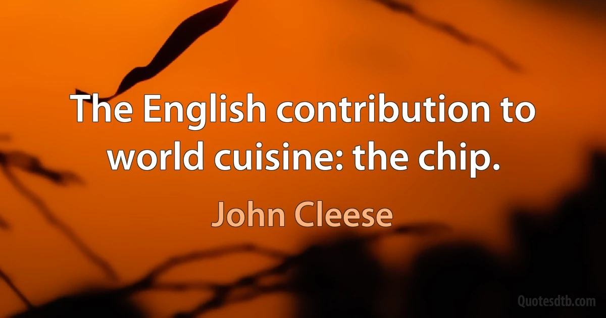 The English contribution to world cuisine: the chip. (John Cleese)