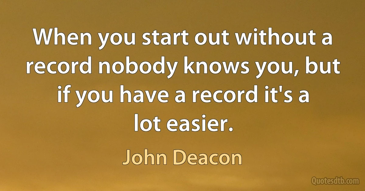 When you start out without a record nobody knows you, but if you have a record it's a lot easier. (John Deacon)