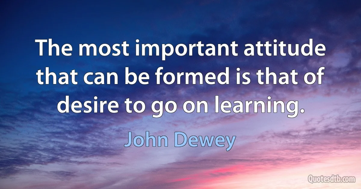 The most important attitude that can be formed is that of desire to go on learning. (John Dewey)