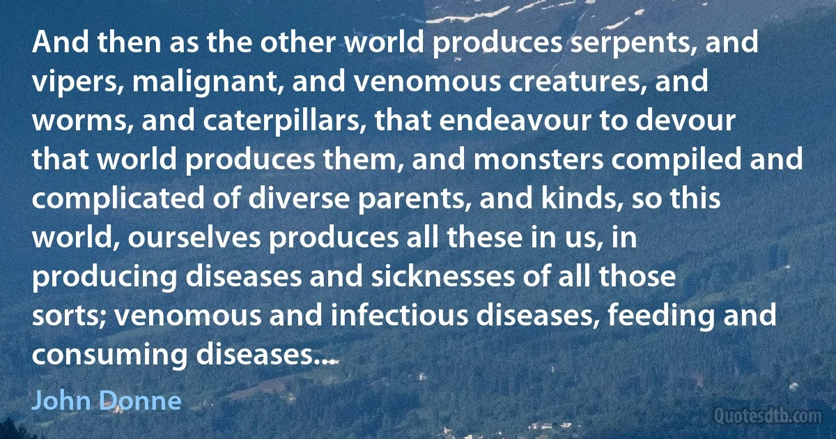 And then as the other world produces serpents, and vipers, malignant, and venomous creatures, and worms, and caterpillars, that endeavour to devour that world produces them, and monsters compiled and complicated of diverse parents, and kinds, so this world, ourselves produces all these in us, in producing diseases and sicknesses of all those sorts; venomous and infectious diseases, feeding and consuming diseases... (John Donne)