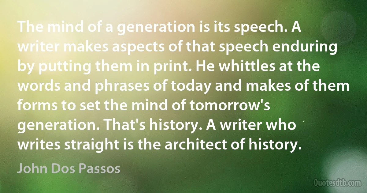 The mind of a generation is its speech. A writer makes aspects of that speech enduring by putting them in print. He whittles at the words and phrases of today and makes of them forms to set the mind of tomorrow's generation. That's history. A writer who writes straight is the architect of history. (John Dos Passos)