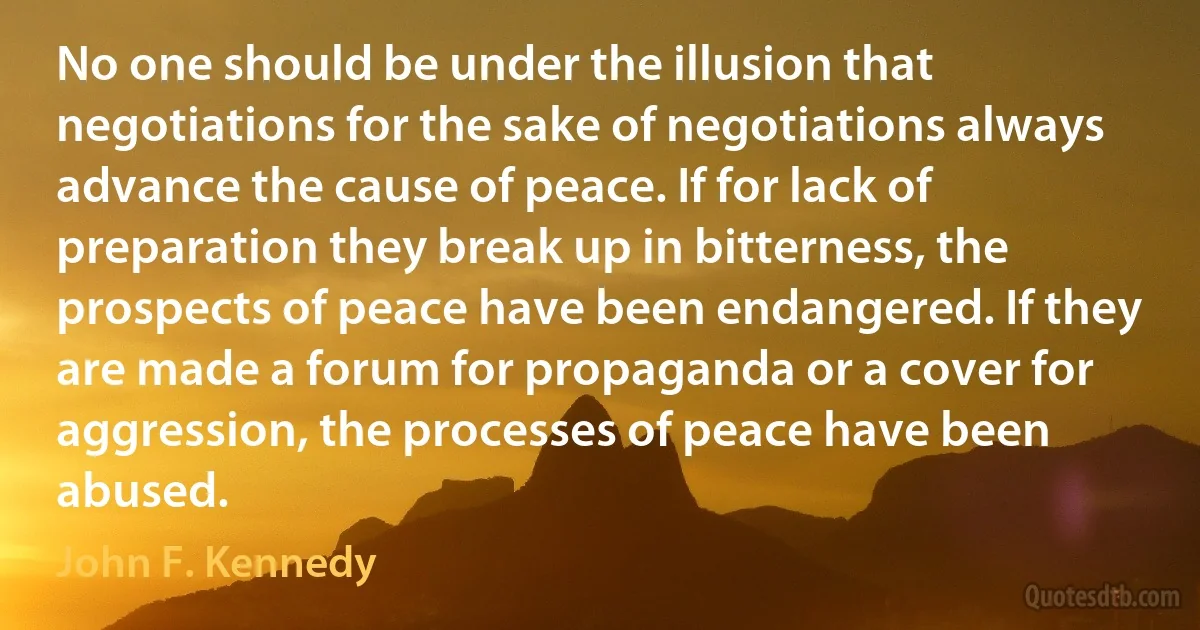 No one should be under the illusion that negotiations for the sake of negotiations always advance the cause of peace. If for lack of preparation they break up in bitterness, the prospects of peace have been endangered. If they are made a forum for propaganda or a cover for aggression, the processes of peace have been abused. (John F. Kennedy)