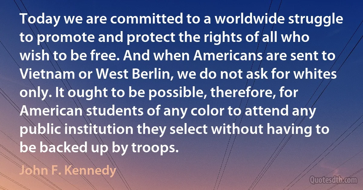 Today we are committed to a worldwide struggle to promote and protect the rights of all who wish to be free. And when Americans are sent to Vietnam or West Berlin, we do not ask for whites only. It ought to be possible, therefore, for American students of any color to attend any public institution they select without having to be backed up by troops. (John F. Kennedy)