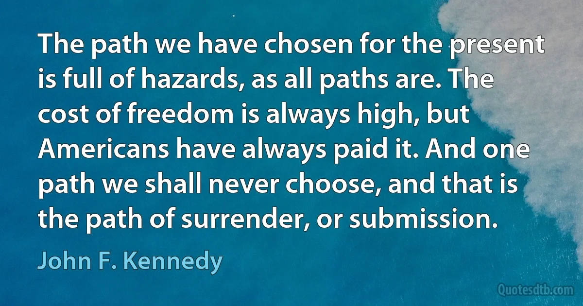 The path we have chosen for the present is full of hazards, as all paths are. The cost of freedom is always high, but Americans have always paid it. And one path we shall never choose, and that is the path of surrender, or submission. (John F. Kennedy)