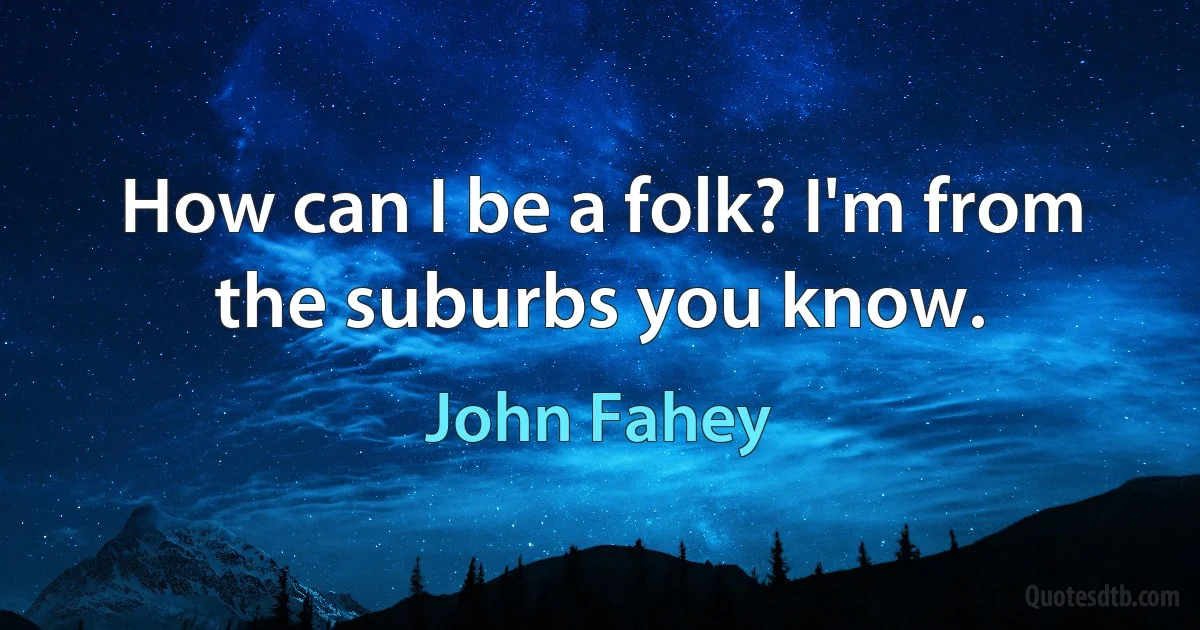 How can I be a folk? I'm from the suburbs you know. (John Fahey)