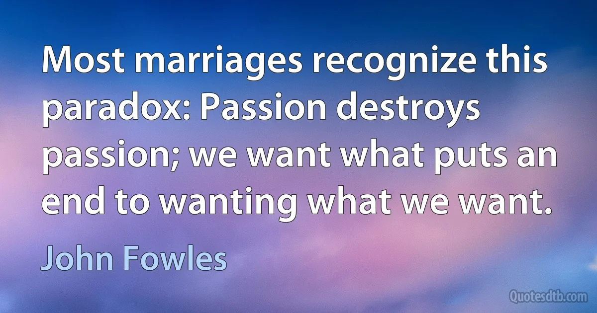 Most marriages recognize this paradox: Passion destroys passion; we want what puts an end to wanting what we want. (John Fowles)