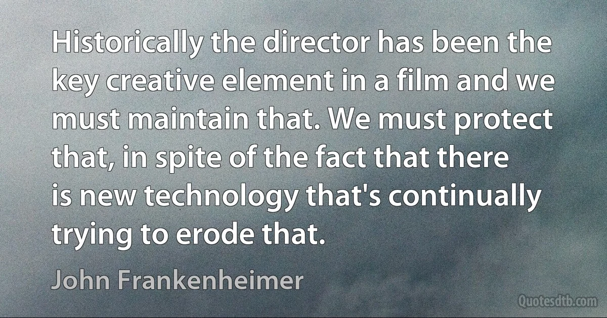 Historically the director has been the key creative element in a film and we must maintain that. We must protect that, in spite of the fact that there is new technology that's continually trying to erode that. (John Frankenheimer)