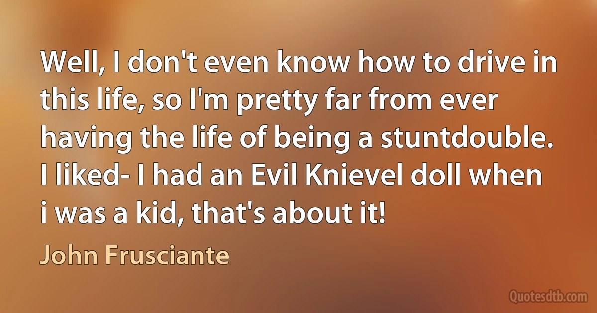 Well, I don't even know how to drive in this life, so I'm pretty far from ever having the life of being a stuntdouble. I liked- I had an Evil Knievel doll when i was a kid, that's about it! (John Frusciante)