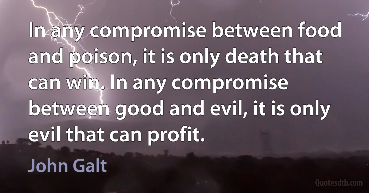 In any compromise between food and poison, it is only death that can win. In any compromise between good and evil, it is only evil that can profit. (John Galt)