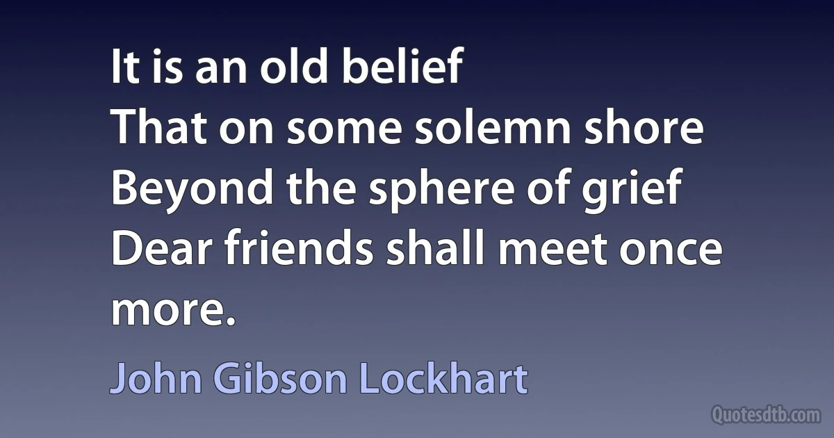 It is an old belief
That on some solemn shore
Beyond the sphere of grief
Dear friends shall meet once more. (John Gibson Lockhart)