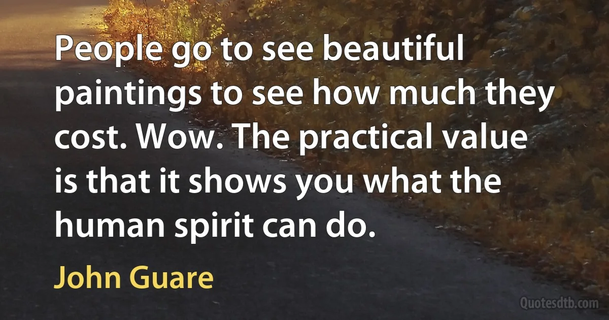 People go to see beautiful paintings to see how much they cost. Wow. The practical value is that it shows you what the human spirit can do. (John Guare)