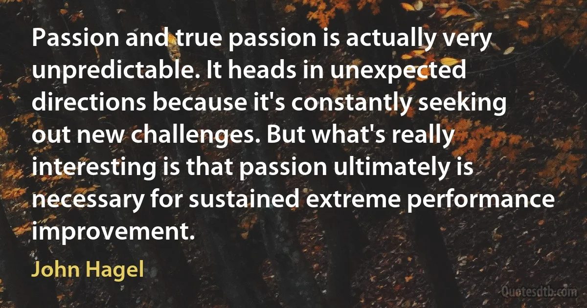 Passion and true passion is actually very unpredictable. It heads in unexpected directions because it's constantly seeking out new challenges. But what's really interesting is that passion ultimately is necessary for sustained extreme performance improvement. (John Hagel)