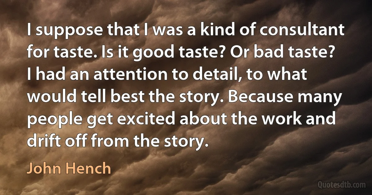 I suppose that I was a kind of consultant for taste. Is it good taste? Or bad taste? I had an attention to detail, to what would tell best the story. Because many people get excited about the work and drift off from the story. (John Hench)