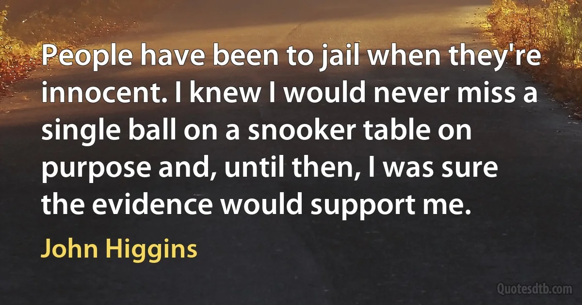 People have been to jail when they're innocent. I knew I would never miss a single ball on a snooker table on purpose and, until then, I was sure the evidence would support me. (John Higgins)