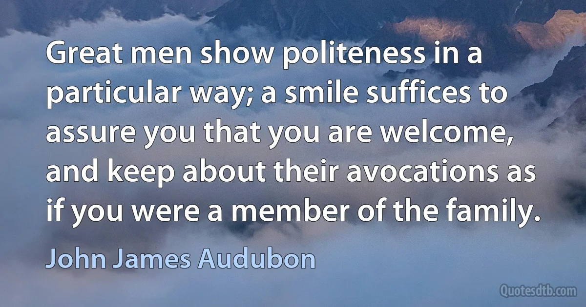 Great men show politeness in a particular way; a smile suffices to assure you that you are welcome, and keep about their avocations as if you were a member of the family. (John James Audubon)