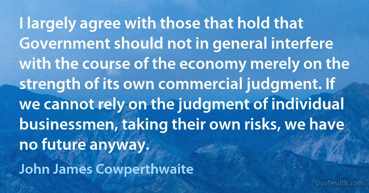 I largely agree with those that hold that Government should not in general interfere with the course of the economy merely on the strength of its own commercial judgment. If we cannot rely on the judgment of individual businessmen, taking their own risks, we have no future anyway. (John James Cowperthwaite)