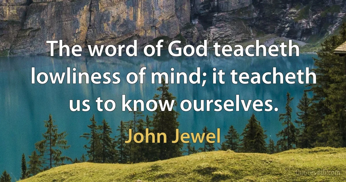 The word of God teacheth lowliness of mind; it teacheth us to know ourselves. (John Jewel)