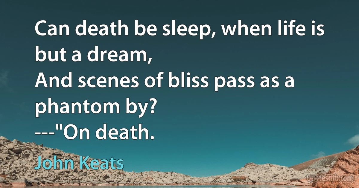 Can death be sleep, when life is but a dream,
And scenes of bliss pass as a phantom by?
---"On death. (John Keats)