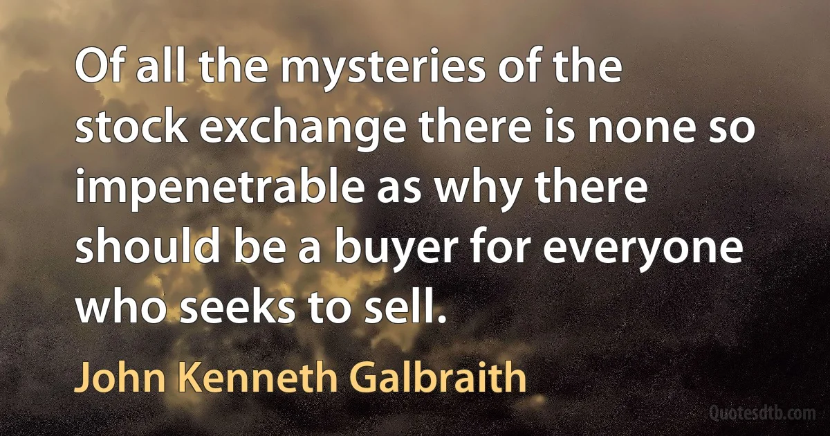 Of all the mysteries of the stock exchange there is none so impenetrable as why there should be a buyer for everyone who seeks to sell. (John Kenneth Galbraith)