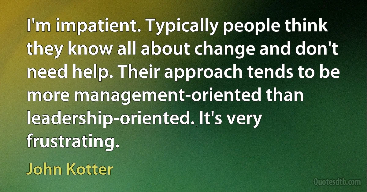 I'm impatient. Typically people think they know all about change and don't need help. Their approach tends to be more management-oriented than leadership-oriented. It's very frustrating. (John Kotter)