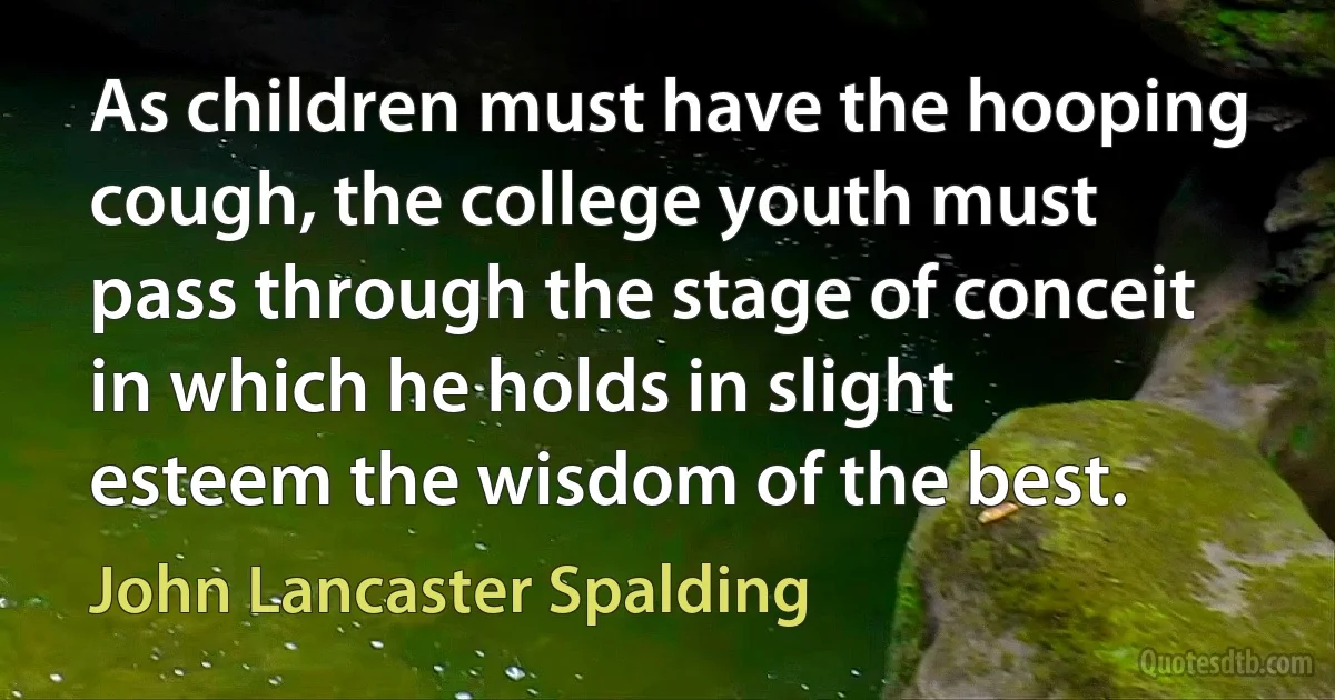 As children must have the hooping cough, the college youth must pass through the stage of conceit in which he holds in slight esteem the wisdom of the best. (John Lancaster Spalding)