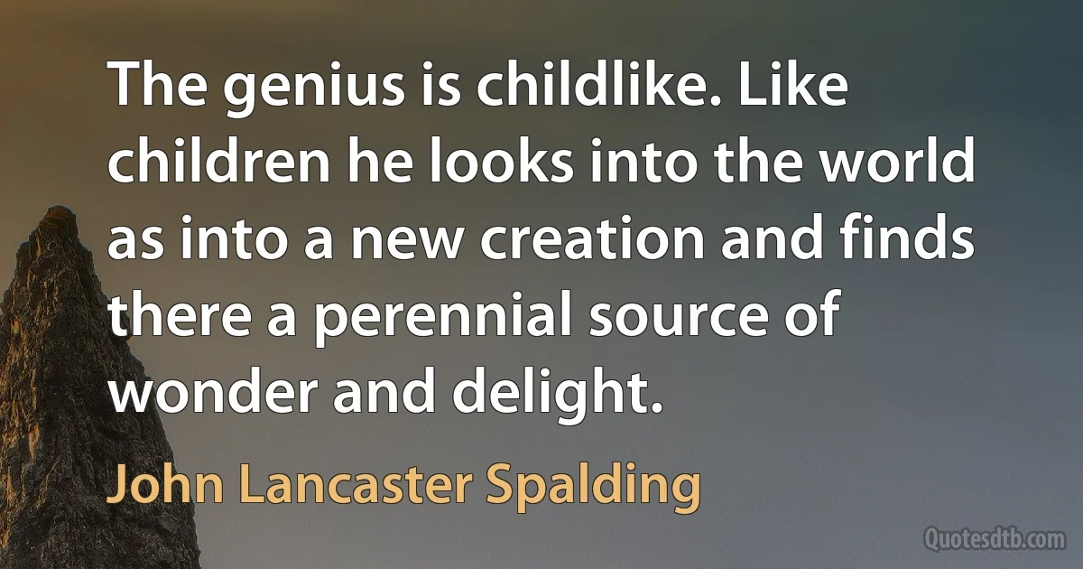 The genius is childlike. Like children he looks into the world as into a new creation and finds there a perennial source of wonder and delight. (John Lancaster Spalding)