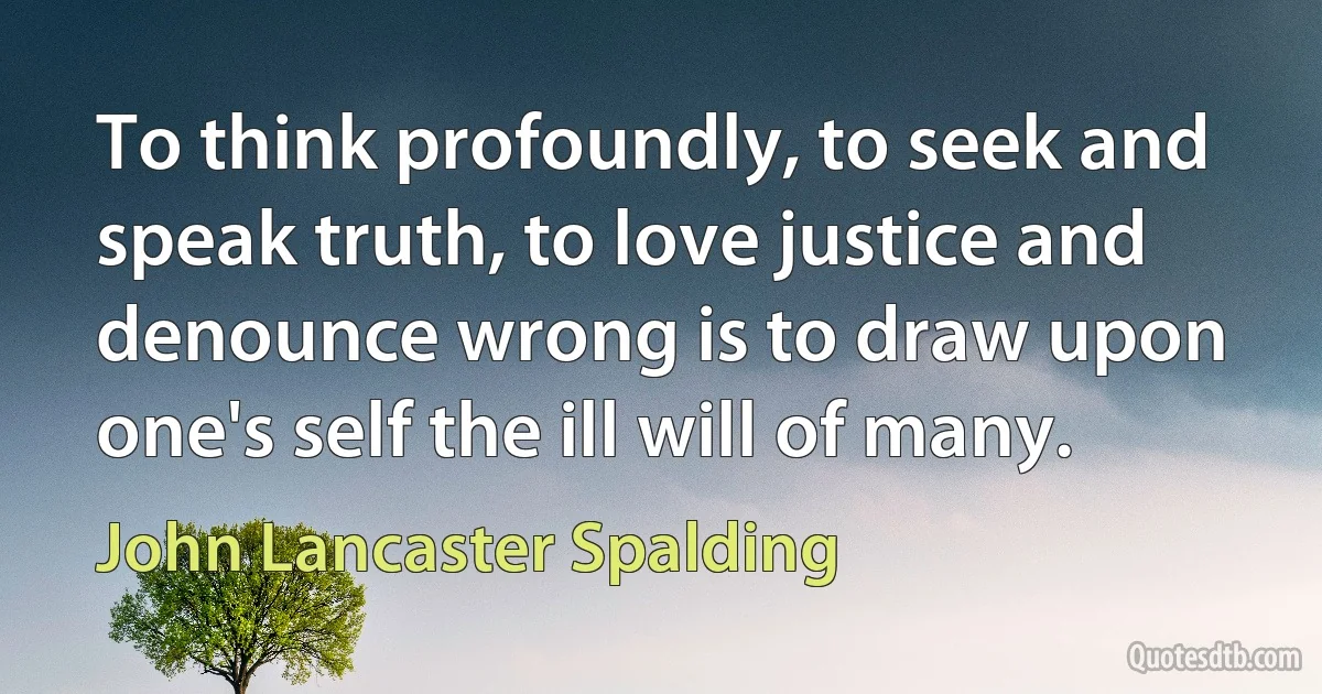 To think profoundly, to seek and speak truth, to love justice and denounce wrong is to draw upon one's self the ill will of many. (John Lancaster Spalding)