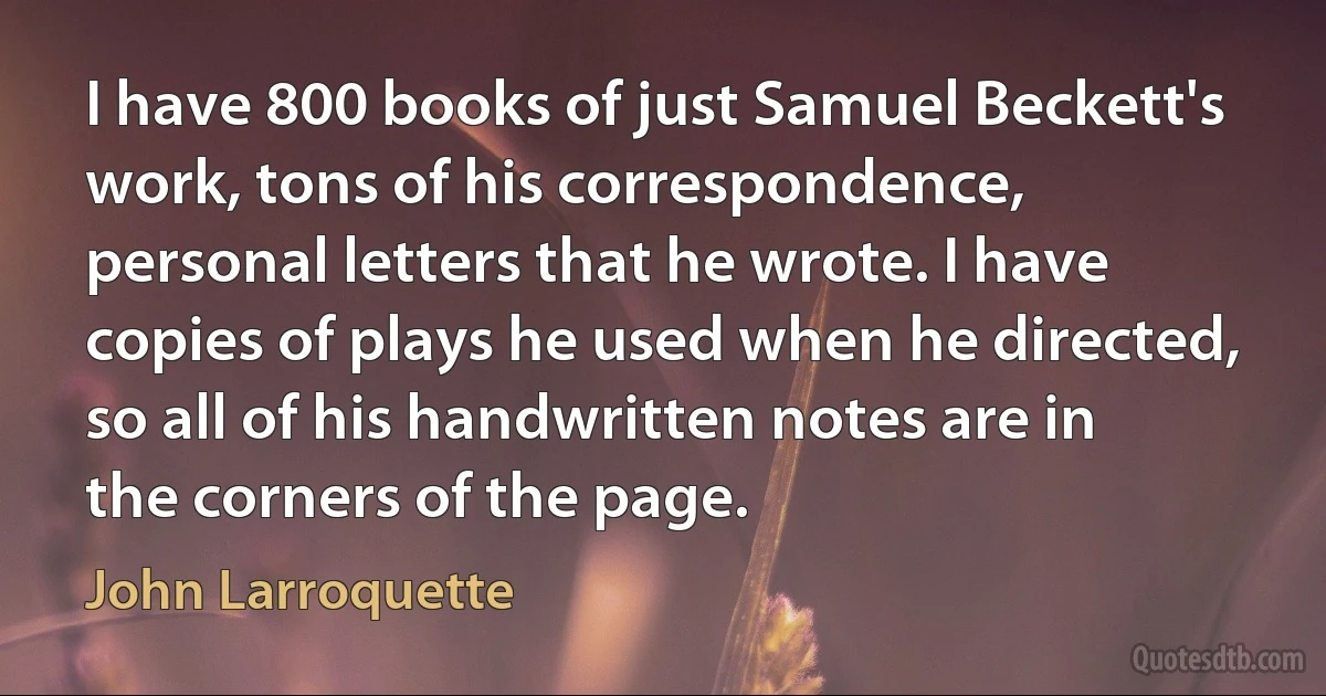 I have 800 books of just Samuel Beckett's work, tons of his correspondence, personal letters that he wrote. I have copies of plays he used when he directed, so all of his handwritten notes are in the corners of the page. (John Larroquette)