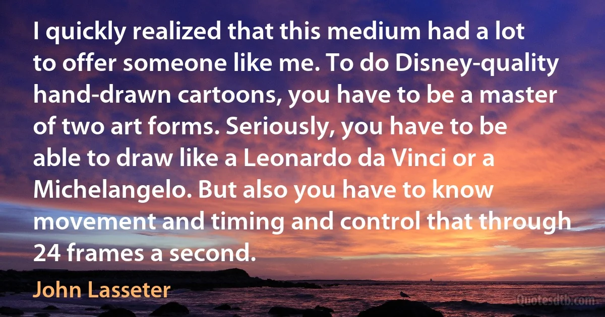 I quickly realized that this medium had a lot to offer someone like me. To do Disney-quality hand-drawn cartoons, you have to be a master of two art forms. Seriously, you have to be able to draw like a Leonardo da Vinci or a Michelangelo. But also you have to know movement and timing and control that through 24 frames a second. (John Lasseter)