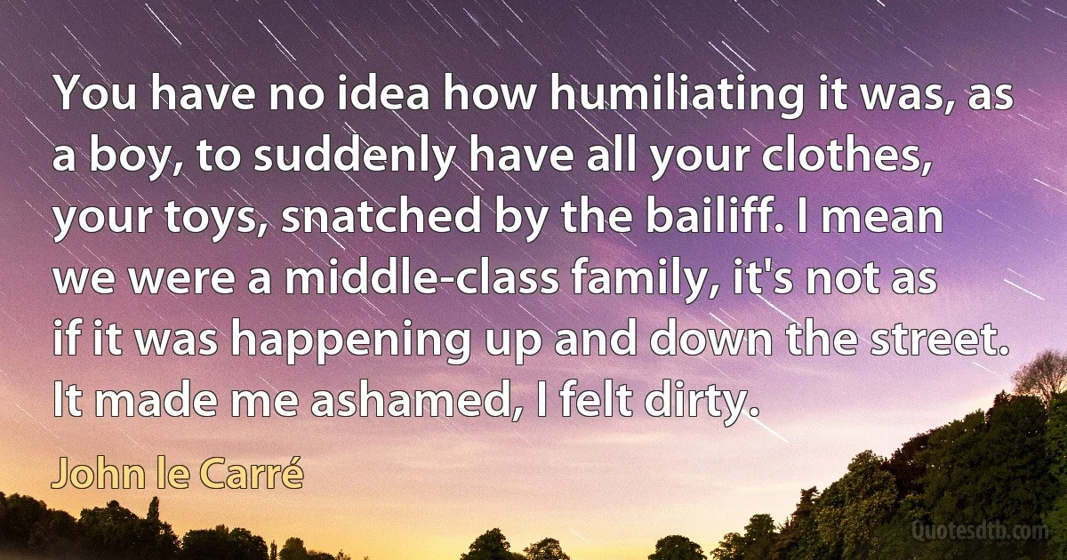 You have no idea how humiliating it was, as a boy, to suddenly have all your clothes, your toys, snatched by the bailiff. I mean we were a middle-class family, it's not as if it was happening up and down the street. It made me ashamed, I felt dirty. (John le Carré)