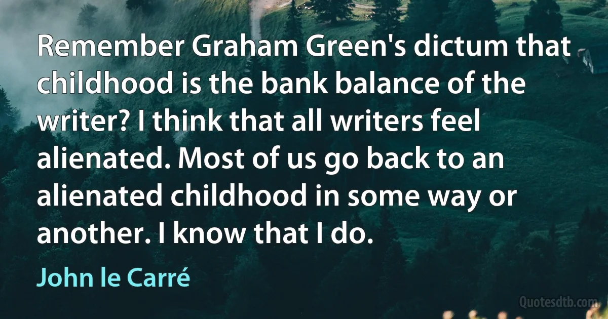 Remember Graham Green's dictum that childhood is the bank balance of the writer? I think that all writers feel alienated. Most of us go back to an alienated childhood in some way or another. I know that I do. (John le Carré)