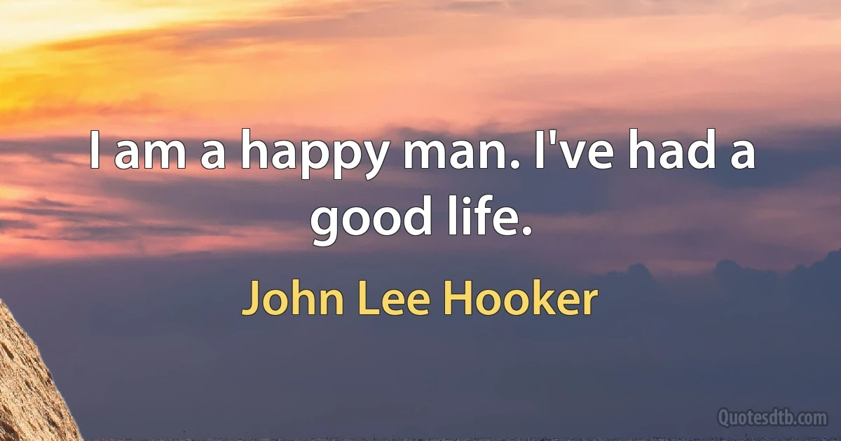 I am a happy man. I've had a good life. (John Lee Hooker)