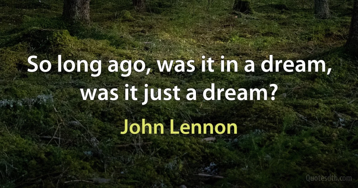 So long ago, was it in a dream, was it just a dream? (John Lennon)