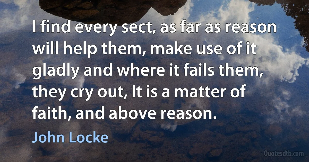 I find every sect, as far as reason will help them, make use of it gladly and where it fails them, they cry out, It is a matter of faith, and above reason. (John Locke)