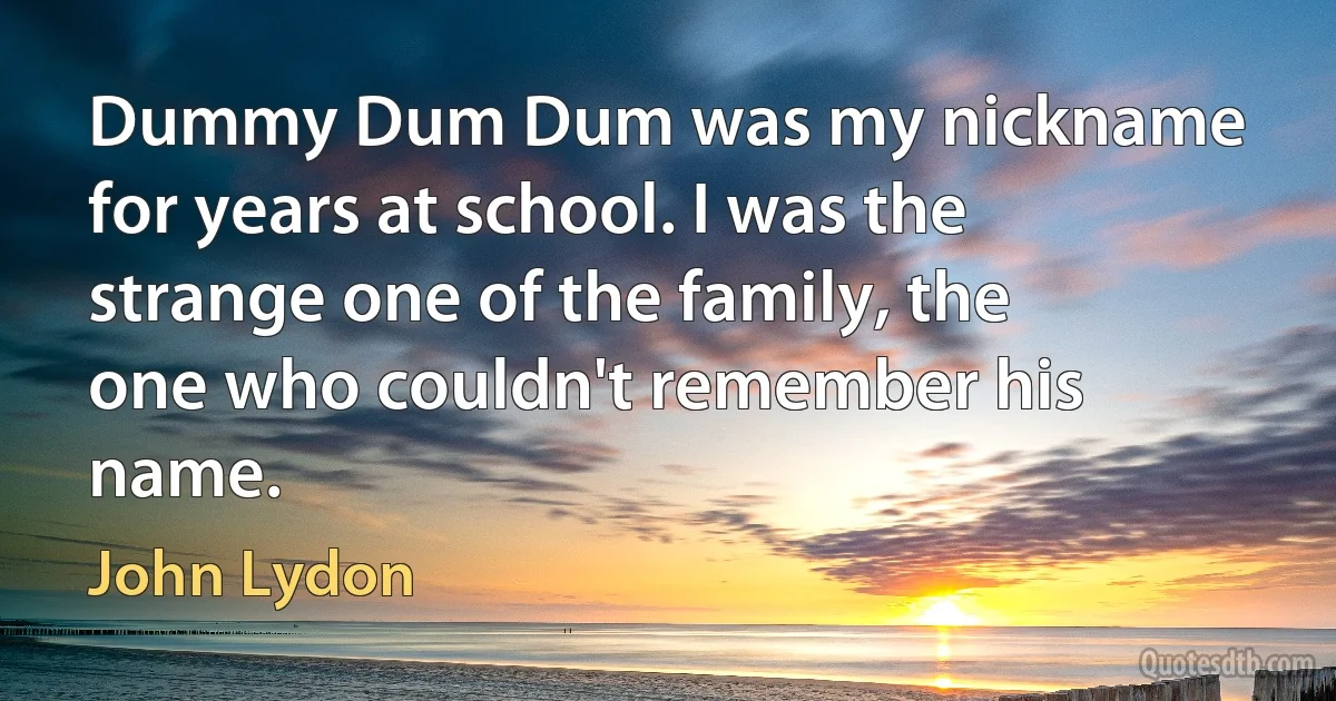 Dummy Dum Dum was my nickname for years at school. I was the strange one of the family, the one who couldn't remember his name. (John Lydon)