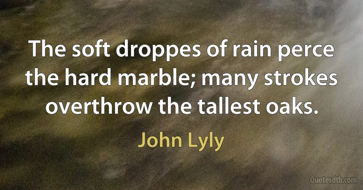 The soft droppes of rain perce the hard marble; many strokes overthrow the tallest oaks. (John Lyly)