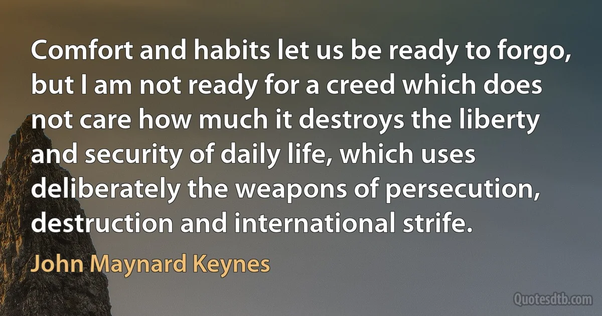 Comfort and habits let us be ready to forgo, but I am not ready for a creed which does not care how much it destroys the liberty and security of daily life, which uses deliberately the weapons of persecution, destruction and international strife. (John Maynard Keynes)