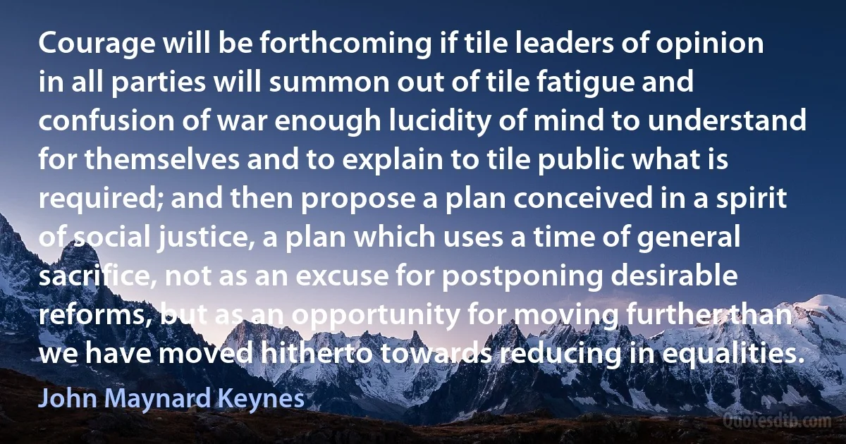 Courage will be forthcoming if tile leaders of opinion in all parties will summon out of tile fatigue and confusion of war enough lucidity of mind to understand for themselves and to explain to tile public what is required; and then propose a plan conceived in a spirit of social justice, a plan which uses a time of general sacrifice, not as an excuse for postponing desirable reforms, but as an opportunity for moving further than we have moved hitherto towards reducing in equalities. (John Maynard Keynes)